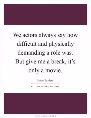 We actors always say how difficult and physically demanding a role was. But give me a break, it’s only a movie Picture Quote #1