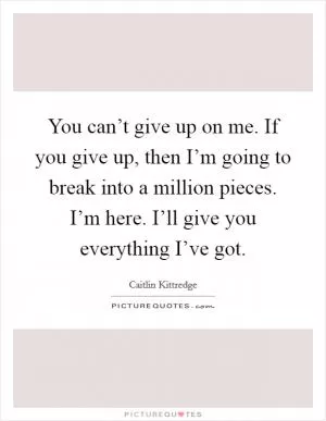 You can’t give up on me. If you give up, then I’m going to break into a million pieces. I’m here. I’ll give you everything I’ve got Picture Quote #1