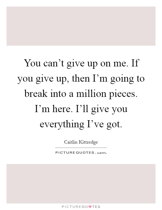 You can't give up on me. If you give up, then I'm going to break into a million pieces. I'm here. I'll give you everything I've got. Picture Quote #1