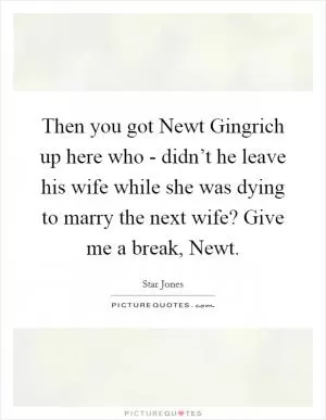 Then you got Newt Gingrich up here who - didn’t he leave his wife while she was dying to marry the next wife? Give me a break, Newt Picture Quote #1