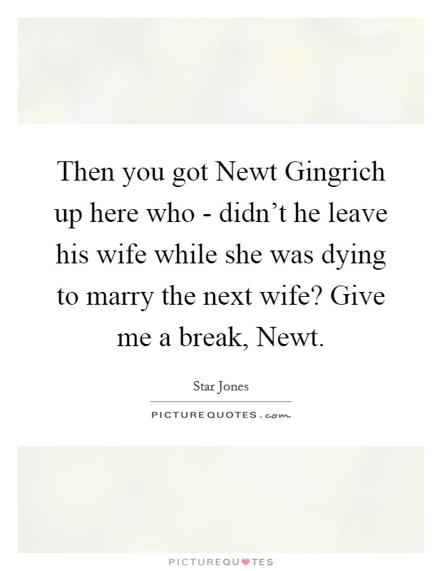 Then you got Newt Gingrich up here who - didn't he leave his wife while she was dying to marry the next wife? Give me a break, Newt. Picture Quote #1