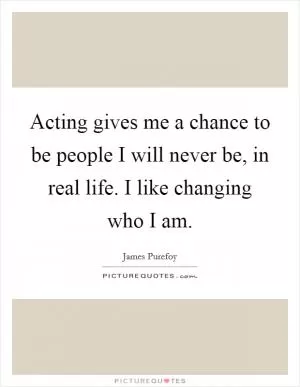 Acting gives me a chance to be people I will never be, in real life. I like changing who I am Picture Quote #1
