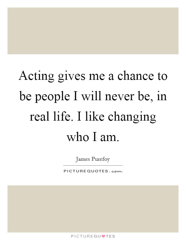 Acting gives me a chance to be people I will never be, in real life. I like changing who I am. Picture Quote #1