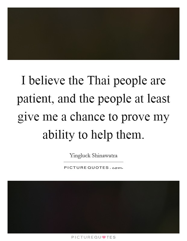 I believe the Thai people are patient, and the people at least give me a chance to prove my ability to help them. Picture Quote #1