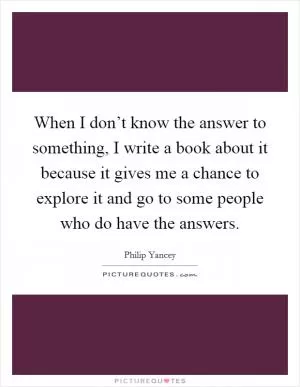 When I don’t know the answer to something, I write a book about it because it gives me a chance to explore it and go to some people who do have the answers Picture Quote #1