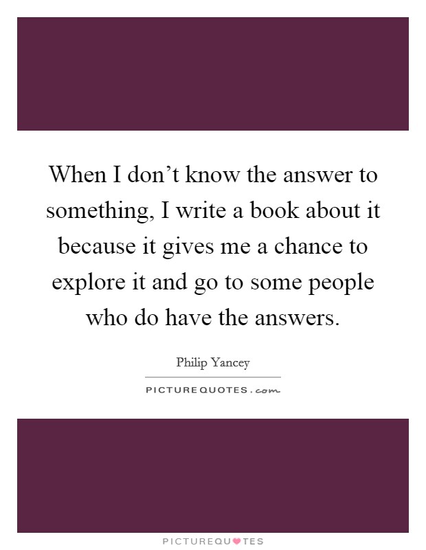 When I don't know the answer to something, I write a book about it because it gives me a chance to explore it and go to some people who do have the answers. Picture Quote #1