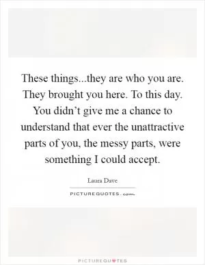 These things...they are who you are. They brought you here. To this day. You didn’t give me a chance to understand that ever the unattractive parts of you, the messy parts, were something I could accept Picture Quote #1