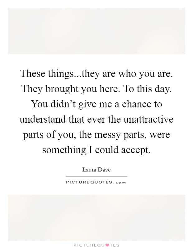 These things...they are who you are. They brought you here. To this day. You didn't give me a chance to understand that ever the unattractive parts of you, the messy parts, were something I could accept. Picture Quote #1