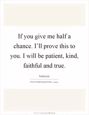 If you give me half a chance. I’ll prove this to you. I will be patient, kind, faithful and true Picture Quote #1