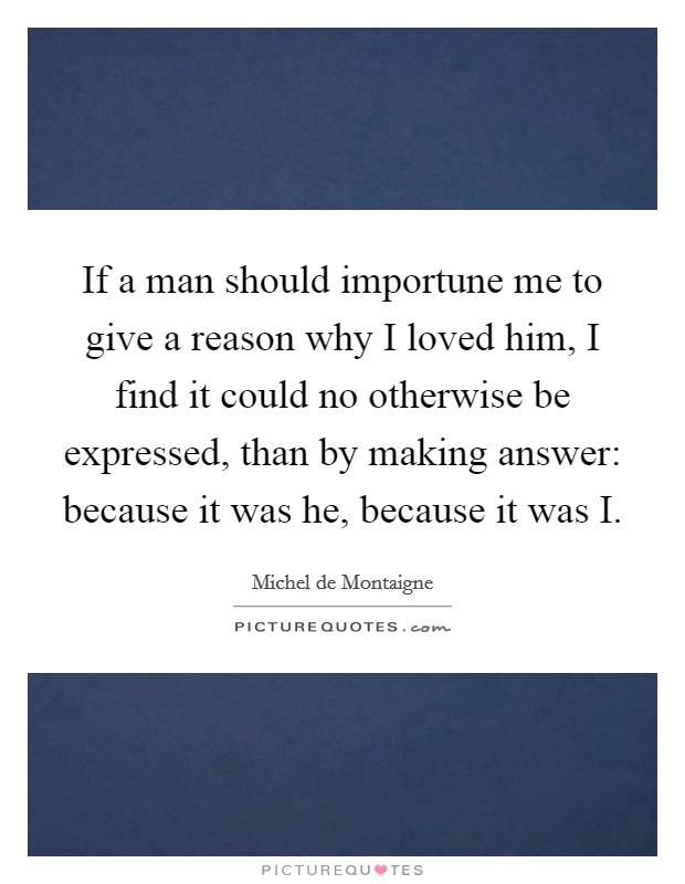 If a man should importune me to give a reason why I loved him, I find it could no otherwise be expressed, than by making answer: because it was he, because it was I. Picture Quote #1