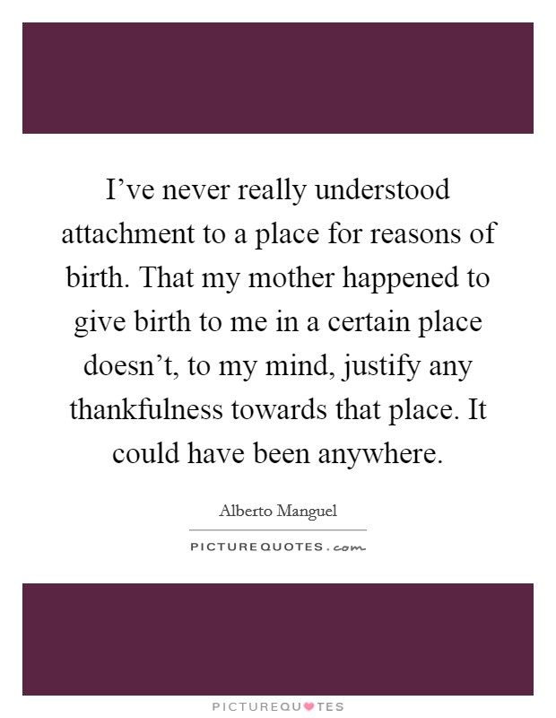 I've never really understood attachment to a place for reasons of birth. That my mother happened to give birth to me in a certain place doesn't, to my mind, justify any thankfulness towards that place. It could have been anywhere. Picture Quote #1
