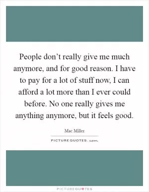 People don’t really give me much anymore, and for good reason. I have to pay for a lot of stuff now, I can afford a lot more than I ever could before. No one really gives me anything anymore, but it feels good Picture Quote #1