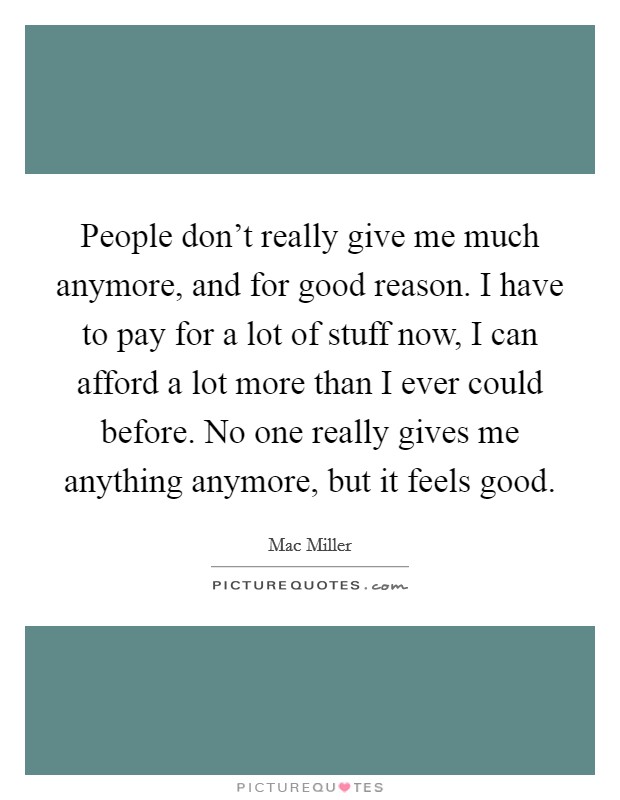People don't really give me much anymore, and for good reason. I have to pay for a lot of stuff now, I can afford a lot more than I ever could before. No one really gives me anything anymore, but it feels good. Picture Quote #1
