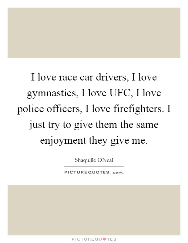 I love race car drivers, I love gymnastics, I love UFC, I love police officers, I love firefighters. I just try to give them the same enjoyment they give me. Picture Quote #1