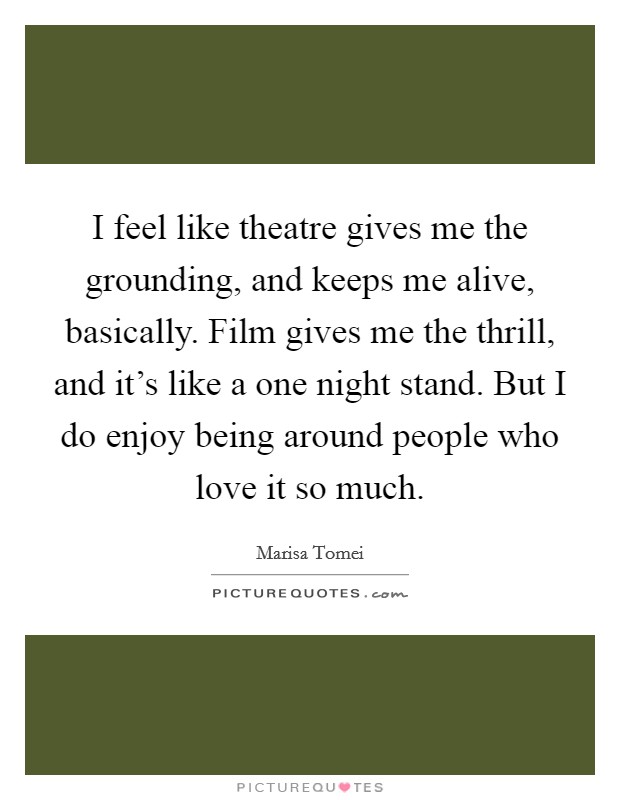 I feel like theatre gives me the grounding, and keeps me alive, basically. Film gives me the thrill, and it's like a one night stand. But I do enjoy being around people who love it so much. Picture Quote #1
