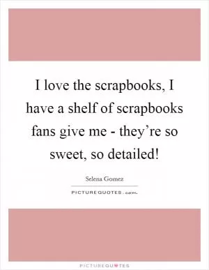 I love the scrapbooks, I have a shelf of scrapbooks fans give me - they’re so sweet, so detailed! Picture Quote #1