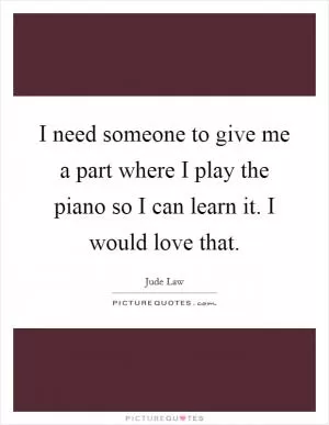 I need someone to give me a part where I play the piano so I can learn it. I would love that Picture Quote #1