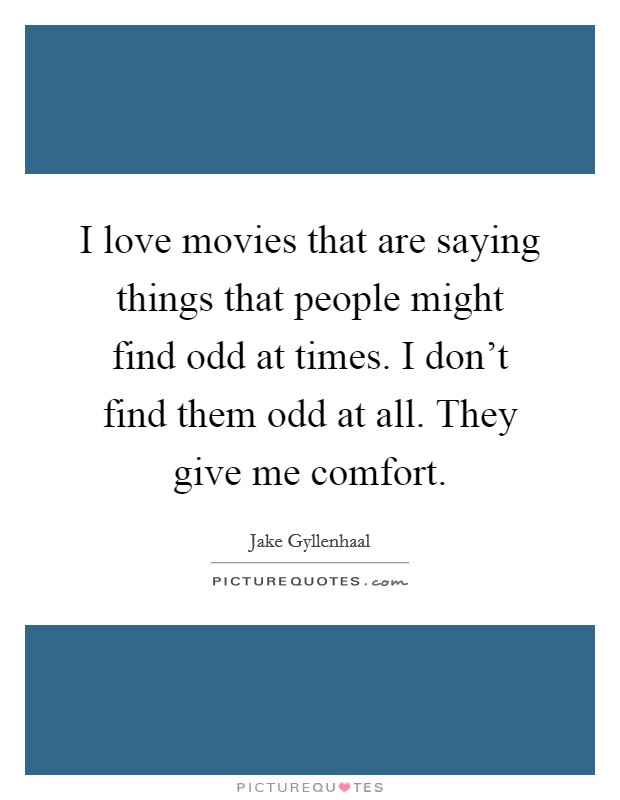 I love movies that are saying things that people might find odd at times. I don't find them odd at all. They give me comfort. Picture Quote #1
