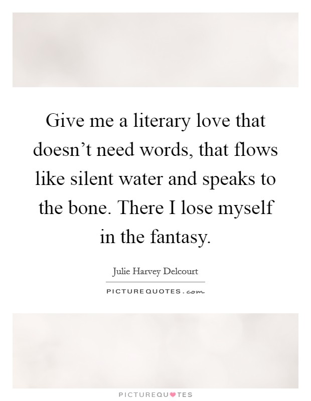 Give me a literary love that doesn't need words, that flows like silent water and speaks to the bone. There I lose myself in the fantasy. Picture Quote #1