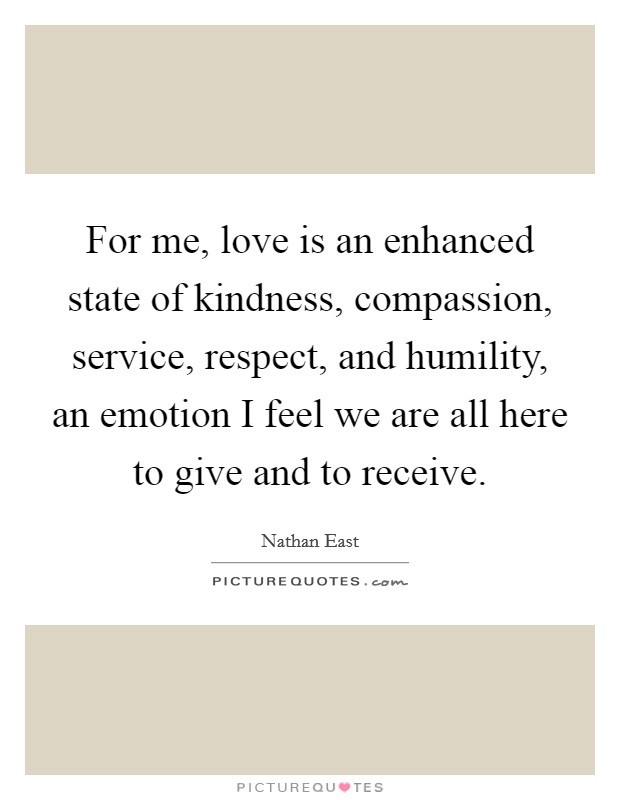 For me, love is an enhanced state of kindness, compassion, service, respect, and humility, an emotion I feel we are all here to give and to receive. Picture Quote #1