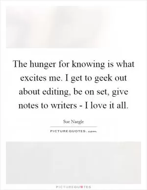The hunger for knowing is what excites me. I get to geek out about editing, be on set, give notes to writers - I love it all Picture Quote #1