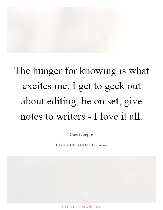 The hunger for knowing is what excites me. I get to geek out about editing, be on set, give notes to writers - I love it all. Picture Quote #1
