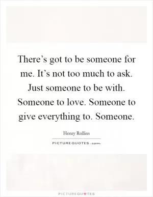 There’s got to be someone for me. It’s not too much to ask. Just someone to be with. Someone to love. Someone to give everything to. Someone Picture Quote #1