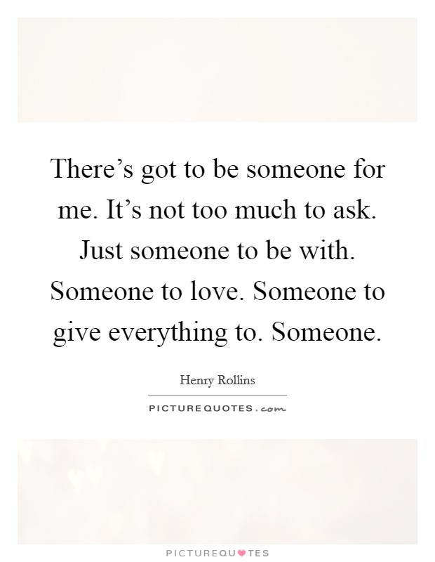 There's got to be someone for me. It's not too much to ask. Just someone to be with. Someone to love. Someone to give everything to. Someone. Picture Quote #1