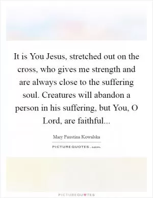 It is You Jesus, stretched out on the cross, who gives me strength and are always close to the suffering soul. Creatures will abandon a person in his suffering, but You, O Lord, are faithful Picture Quote #1