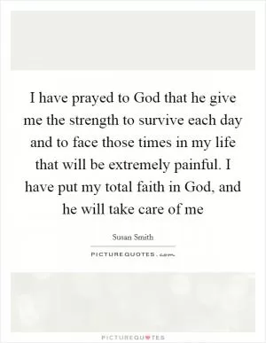 I have prayed to God that he give me the strength to survive each day and to face those times in my life that will be extremely painful. I have put my total faith in God, and he will take care of me Picture Quote #1