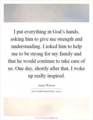 I put everything in God’s hands, asking him to give me strength and understanding. I asked him to help me to be strong for my family and that he would continue to take care of us. One day, shortly after that, I woke up really inspired Picture Quote #1