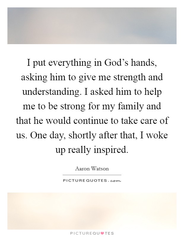 I put everything in God's hands, asking him to give me strength and understanding. I asked him to help me to be strong for my family and that he would continue to take care of us. One day, shortly after that, I woke up really inspired. Picture Quote #1