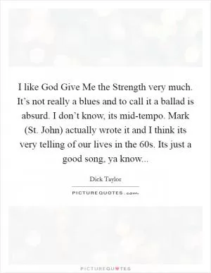 I like God Give Me the Strength very much. It’s not really a blues and to call it a ballad is absurd. I don’t know, its mid-tempo. Mark (St. John) actually wrote it and I think its very telling of our lives in the 60s. Its just a good song, ya know Picture Quote #1