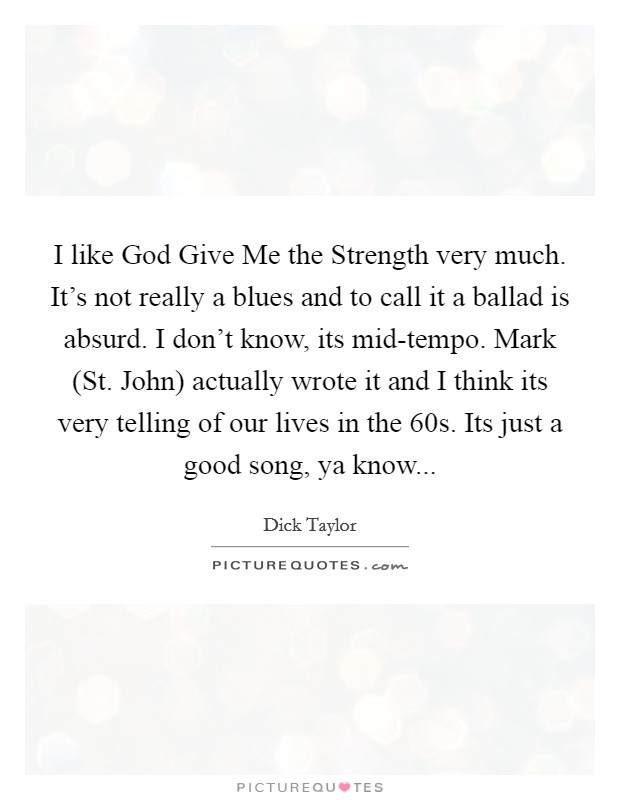I like God Give Me the Strength very much. It's not really a blues and to call it a ballad is absurd. I don't know, its mid-tempo. Mark (St. John) actually wrote it and I think its very telling of our lives in the 60s. Its just a good song, ya know... Picture Quote #1