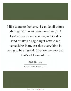 I like to quote the verse, I can do all things through Him who gives me strength. I kind of envision me skiing and God is kind of like an eagle right next to me screeching in my ear that everything is going to be all good. I just try my best and that’s all I can ask for Picture Quote #1