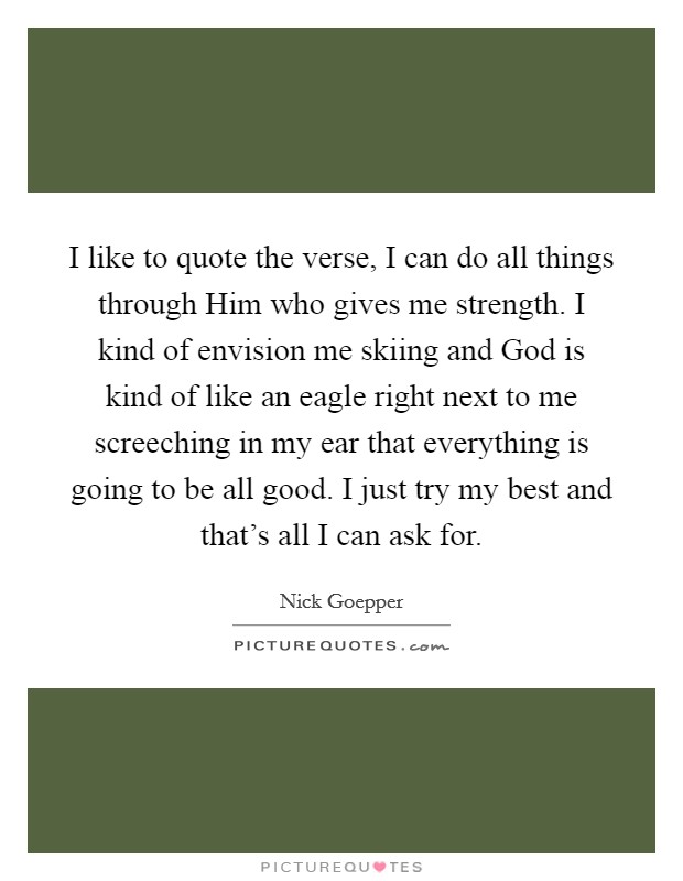I like to quote the verse, I can do all things through Him who gives me strength. I kind of envision me skiing and God is kind of like an eagle right next to me screeching in my ear that everything is going to be all good. I just try my best and that's all I can ask for. Picture Quote #1