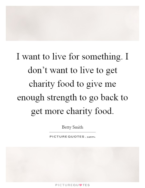 I want to live for something. I don’t want to live to get charity food to give me enough strength to go back to get more charity food Picture Quote #1