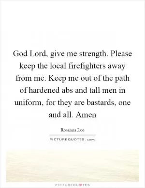 God Lord, give me strength. Please keep the local firefighters away from me. Keep me out of the path of hardened abs and tall men in uniform, for they are bastards, one and all. Amen Picture Quote #1