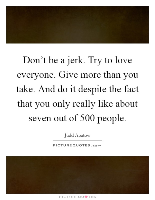 Don't be a jerk. Try to love everyone. Give more than you take. And do it despite the fact that you only really like about seven out of 500 people. Picture Quote #1