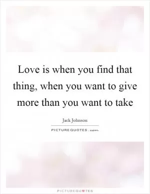 Love is when you find that thing, when you want to give more than you want to take Picture Quote #1