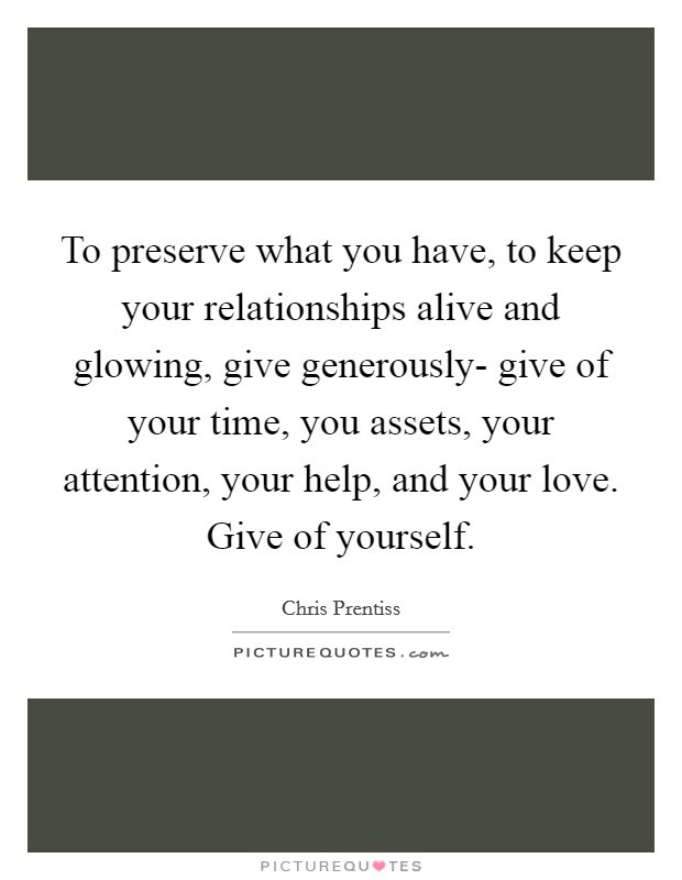 To preserve what you have, to keep your relationships alive and glowing, give generously- give of your time, you assets, your attention, your help, and your love. Give of yourself. Picture Quote #1