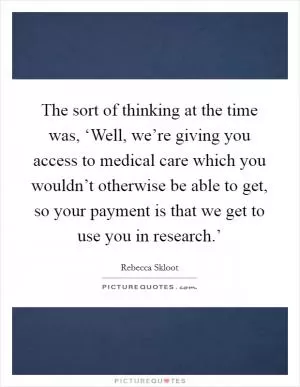 The sort of thinking at the time was, ‘Well, we’re giving you access to medical care which you wouldn’t otherwise be able to get, so your payment is that we get to use you in research.’ Picture Quote #1