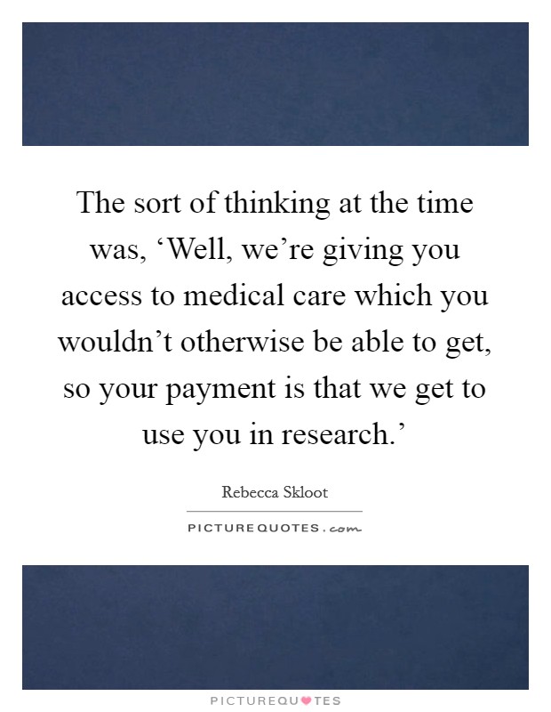 The sort of thinking at the time was, ‘Well, we're giving you access to medical care which you wouldn't otherwise be able to get, so your payment is that we get to use you in research.' Picture Quote #1