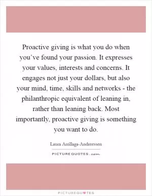Proactive giving is what you do when you’ve found your passion. It expresses your values, interests and concerns. It engages not just your dollars, but also your mind, time, skills and networks - the philanthropic equivalent of leaning in, rather than leaning back. Most importantly, proactive giving is something you want to do Picture Quote #1