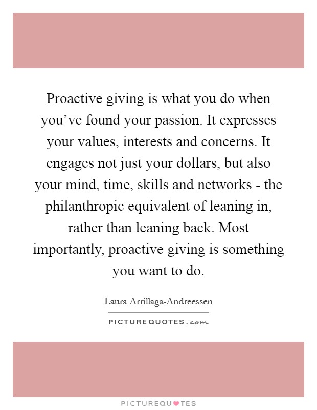 Proactive giving is what you do when you've found your passion. It expresses your values, interests and concerns. It engages not just your dollars, but also your mind, time, skills and networks - the philanthropic equivalent of leaning in, rather than leaning back. Most importantly, proactive giving is something you want to do. Picture Quote #1
