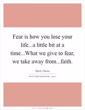 Fear is how you lose your life...a little bit at a time...What we give to fear, we take away from...faith Picture Quote #1