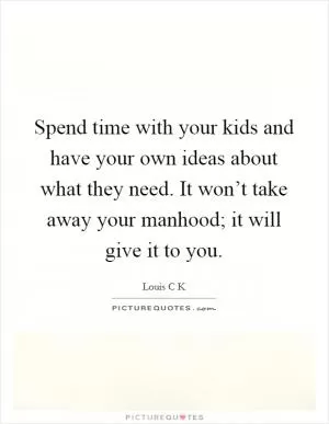 Spend time with your kids and have your own ideas about what they need. It won’t take away your manhood; it will give it to you Picture Quote #1