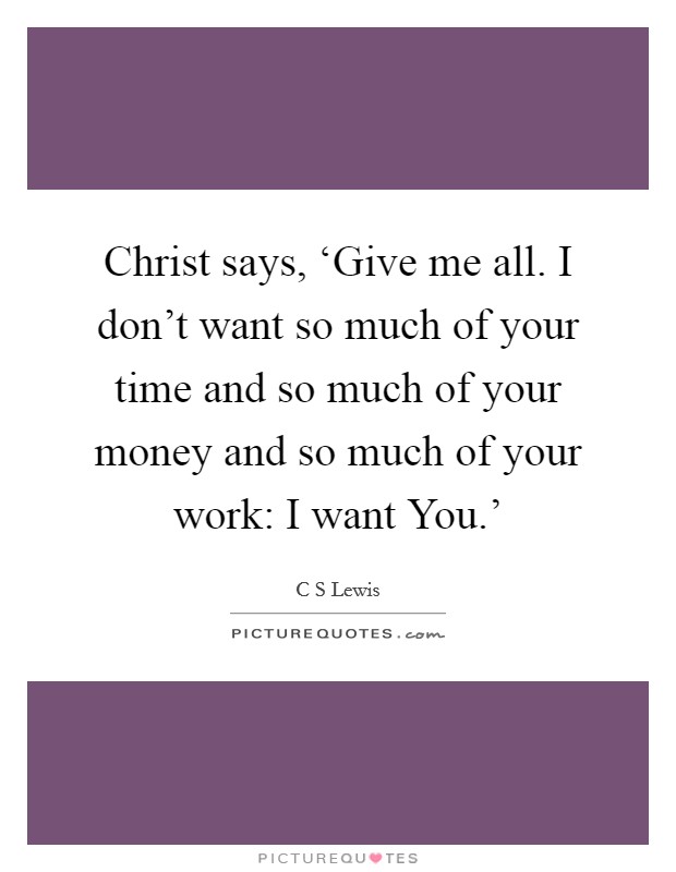 Christ says, ‘Give me all. I don't want so much of your time and so much of your money and so much of your work: I want You.' Picture Quote #1