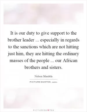 It is our duty to give support to the brother leader ... especially in regards to the sanctions which are not hitting just him, they are hitting the ordinary masses of the people ... our African brothers and sisters Picture Quote #1
