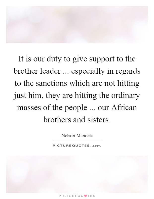 It is our duty to give support to the brother leader ... especially in regards to the sanctions which are not hitting just him, they are hitting the ordinary masses of the people ... our African brothers and sisters. Picture Quote #1